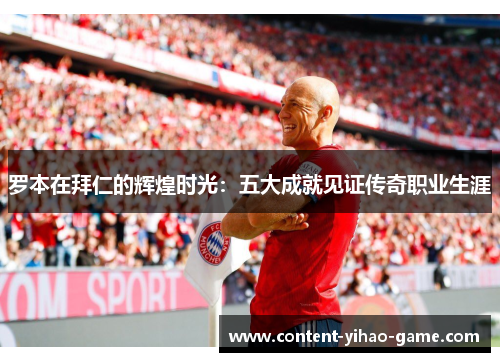 罗本在拜仁的辉煌时光:五大成就见证传奇职业生涯 罗本在拜仁的辉煌时光:五大成就见证传奇职业生涯