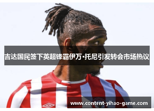 吉达国民签下英超锋霸伊万·托尼引发转会市场热议 吉达国民签下英超锋霸伊万·托尼引发转会市场热议